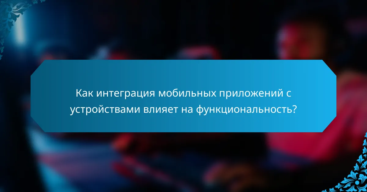 Как интеграция мобильных приложений с устройствами влияет на функциональность?