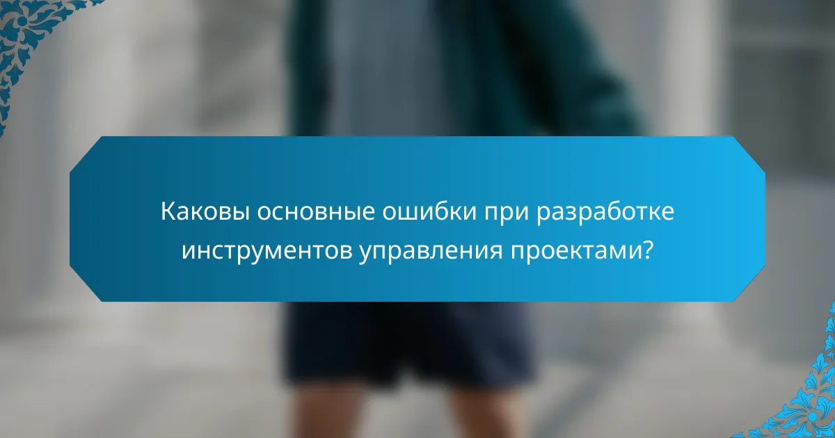 Каковы основные ошибки при разработке инструментов управления проектами?